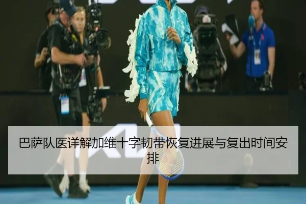 巴萨队医详解加维十字韧带恢复进展与复出时间安排