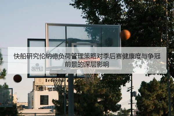 快船研究伦纳德负荷管理策略对季后赛健康度与争冠前景的深层影响