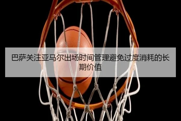 巴萨关注亚马尔出场时间管理避免过度消耗的长期价值（kaiyun）