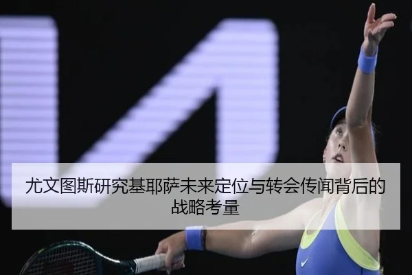 尤文图斯研究基耶萨未来定位与转会传闻背后的战略考量（kaiyun）