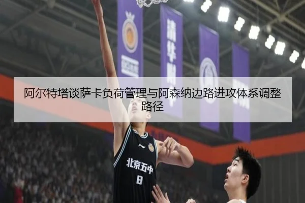 阿尔特塔谈萨卡负荷管理与阿森纳边路进攻体系调整路径