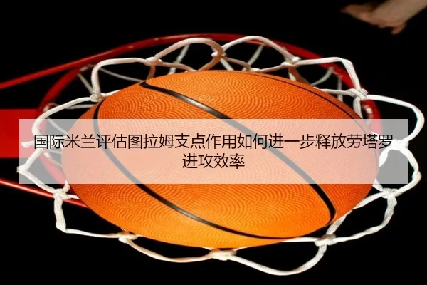 国际米兰评估图拉姆支点作用如何进一步释放劳塔罗进攻效率